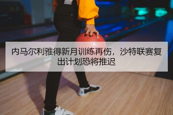 内马尔利雅得新月训练再伤，沙特联赛复出计划恐将推迟
